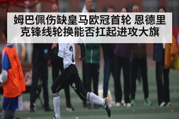 姆巴佩伤缺皇马欧冠首轮 恩德里克锋线轮换能否扛起进攻大旗